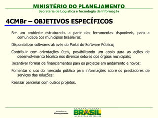 MINISTÉRIO DO PLANEJAMENTO
                 Secretaria de Logística e Tecnologia da Informação


4CMBr – OBJETIVOS ESPECÍFICOS
 Ser um ambiente estruturado, a partir das ferramentas disponíveis, para a
    comunidade dos municípios brasileiros;
 Disponibilizar softwares através do Portal do Software Público;
 Contribuir com orientações úteis, possibilitando um apoio para as ações de
    desenvolvimento técnico nos diversos setores dos órgãos municipais;
 Incentivar formas de financiamentos para os projetos em andamento e novos;
 Fomentar o uso do mercado público para informações sobre os prestadores de
    serviços das soluções;
 Realizar parcerias com outros projetos.
 