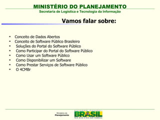 MINISTÉRIO DO PLANEJAMENTO
                  Secretaria de Logística e Tecnologia da Informação


                               Vamos falar sobre:


    Conceito de Dados Abertos

    Conceito de Software Público Brasileiro

     Soluções do Portal do Software Público

     Como Participar do Portal do Software Público

     Como Usar um Software Público

     Como Disponibilizar um Software

     Como Prestar Serviços de Software Público

     O 4CMBr
 