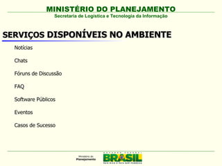 MINISTÉRIO DO PLANEJAMENTO
                  Secretaria de Logística e Tecnologia da Informação



SERVIÇOS DISPONÍVEIS NO AMBIENTE
  Notícias

  Chats

  Fóruns de Discussão

  FAQ

  Software Públicos

  Eventos

  Casos de Sucesso
 