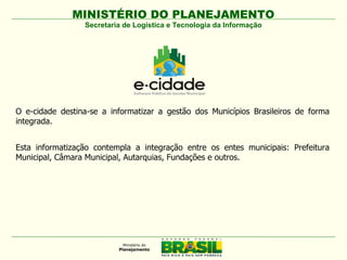 MINISTÉRIO DO PLANEJAMENTO
                 Secretaria de Logística e Tecnologia da Informação




O e-cidade destina-se a informatizar a gestão dos Municípios Brasileiros de forma
integrada.


Esta informatização contempla a integração entre os entes municipais: Prefeitura
Municipal, Câmara Municipal, Autarquias, Fundações e outros.
 