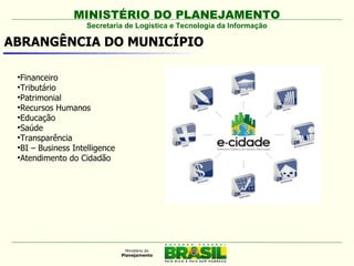MINISTÉRIO DO PLANEJAMENTO
                    Secretaria de Logística e Tecnologia da Informação

ABRANGÊNCIA DO MUNICÍPIO

 
   Financeiro
 
   Tributário
 
   Patrimonial
 
   Recursos Humanos
 
   Educação
 
   Saúde
 
   Transparência
 
   BI – Business Intelligence
 
   Atendimento do Cidadão
 