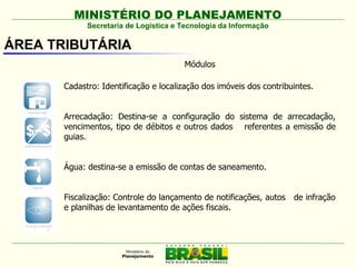MINISTÉRIO DO PLANEJAMENTO
             Secretaria de Logística e Tecnologia da Informação

ÁREA TRIBUTÁRIA
                                       Módulos

       Cadastro: Identificação e localização dos imóveis dos contribuintes.


       Arrecadação: Destina-se a configuração do sistema de arrecadação,
       vencimentos, tipo de débitos e outros dados referentes a emissão de
       guias.


       Água: destina-se a emissão de contas de saneamento.


       Fiscalização: Controle do lançamento de notificações, autos   de infração
       e planilhas de levantamento de ações fiscais.
 