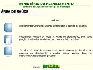 MINISTÉRIO DO PLANEJAMENTO
           Secretaria de Logística e Tecnologia da Informação

ÁREA DE SAÚDE

                                        Módulos:

        Agendamento: Controle da agenda de consultas e agenda de exames.



        Ambulatorial: Registro de todas as Fichas de atendimento, bem como
        geração de relatórios estatísticos por doença, médico e outros.  



         Farmácia: Controle da retirada e estoque do sistema de farmácia. No
        momento do atendimento o médico poderá verificar todos os
        medicamentos retirados pelo paciente.
 