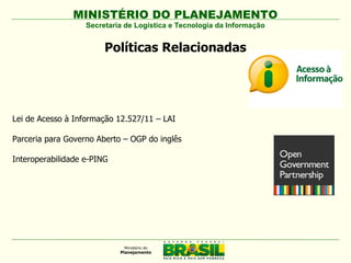 MINISTÉRIO DO PLANEJAMENTO
                   Secretaria de Logística e Tecnologia da Informação


                        Políticas Relacionadas




Lei de Acesso à Informação 12.527/11 – LAI

Parceria para Governo Aberto – OGP do inglês

Interoperabilidade e-PING
 