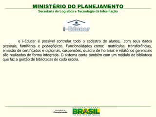 MINISTÉRIO DO PLANEJAMENTO
                     Secretaria de Logística e Tecnologia da Informação




Com       o i-Educar é possível controlar todo o cadastro de alunos,  com seus dados
pessoais, familiares e pedagógicos. Funcionalidades como:  matrículas, transferências,
emissão de certificados e diplomas, suspensões, quadro de horários e relatórios gerenciais
são realizados de forma integrada. O sistema conta também com um módulo de biblioteca
que faz a gestão de bibliotecas de cada escola.
 