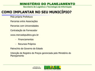 MINISTÉRIO DO PLANEJAMENTO
                 Secretaria de Logística e Tecnologia da Informação

COMO IMPLANTAR NO SEU MUNICÍPIO?
    Pela própria Prefeitura

    Parcerias entre Associações

    Parcerias com Universidades

    Contratação de Fornecedor

    www.mercadopublico.gov.br
        – Financiamentos

        – Recursos Próprios

    Patrocínio do Governo do Estado

    Intenção de Registro de Preços gerenciada pelo Ministério do
    Planejamento
 