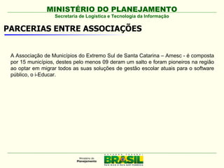 MINISTÉRIO DO PLANEJAMENTO
                  Secretaria de Logística e Tecnologia da Informação

PARCERIAS ENTRE ASSOCIAÇÕES


 A Associação de Municípios do Extremo Sul de Santa Catarina – Amesc - é composta
 por 15 municípios, destes pelo menos 09 deram um salto e foram pioneiros na região
 ao optar em migrar todos as suas soluções de gestão escolar atuais para o software
 público, o i-Educar.
 