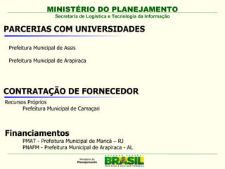 MINISTÉRIO DO PLANEJAMENTO
                     Secretaria de Logística e Tecnologia da Informação

PARCERIAS COM UNIVERSIDADES

 Prefeitura Municipal de Assis

 Prefeitura Municipal de Arapiraca




CONTRATAÇÃO DE FORNECEDOR
Recursos Próprios
       Prefeitura Municipal de Camaçari



Financiamentos
       PMAT - Prefeitura Municipal de Maricá – RJ
       PNAFM - Prefeitura Municipal de Arapiraca - AL
 