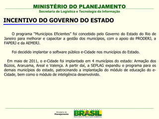 MINISTÉRIO DO PLANEJAMENTO
                    Secretaria de Logística e Tecnologia da Informação

INCENTIVO DO GOVERNO DO ESTADO

    O programa “Municípios Eficientes” foi concebido pelo Governo do Estado do Rio de
Janeiro para melhorar e capacitar a gestão dos municípios, com o apoio do PRODERJ, a
FAPERJ e da AEMERJ.

    Foi decidido implantar o software público e-Cidade nos municípios do Estado.

  Em maio de 2011, o e-Cidade foi implantado em 4 municípios do estado: Armação dos
Búzios, Araruama, Areal e Valença. A partir daí, a SEPLAG expandiu o programa para os
demais municípios do estado, patrocinando a implantação do módulo de educação do e-
Cidade, bem como o módulo de inteligência desenvolvido.
 