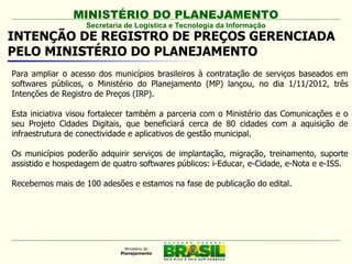 MINISTÉRIO DO PLANEJAMENTO
                   Secretaria de Logística e Tecnologia da Informação
INTENÇÃO DE REGISTRO DE PREÇOS GERENCIADA
PELO MINISTÉRIO DO PLANEJAMENTO
Para ampliar o acesso dos municípios brasileiros à contratação de serviços baseados em
softwares públicos, o Ministério do Planejamento (MP) lançou, no dia 1/11/2012, três
Intenções de Registro de Preços (IRP).

Esta iniciativa visou fortalecer também a parceria com o Ministério das Comunicações e o
seu Projeto Cidades Digitais, que beneficiará cerca de 80 cidades com a aquisição de
infraestrutura de conectividade e aplicativos de gestão municipal.

Os municípios poderão adquirir serviços de implantação, migração, treinamento, suporte
assistido e hospedagem de quatro softwares públicos: i-Educar, e-Cidade, e-Nota e e-ISS.

Recebemos mais de 100 adesões e estamos na fase de publicação do edital.
 