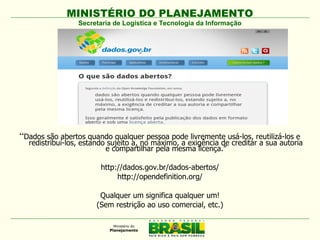 MINISTÉRIO DO PLANEJAMENTO
                 Secretaria de Logística e Tecnologia da Informação




“Dados são abertos quando qualquer pessoa pode livremente usá-los, reutilizá-los e
  redistribuí-los, estando sujeito a, no máximo, a exigência de creditar a sua autoria
                          e compartilhar pela mesma licença.”

                        http://dados.gov.br/dados-abertos/
                             http://opendefinition.org/

                       Qualquer um significa qualquer um!
                      (Sem restrição ao uso comercial, etc.)
 
