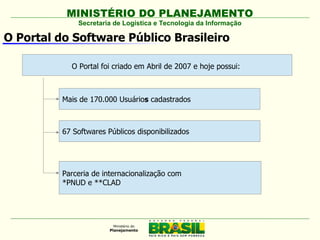 MINISTÉRIO DO PLANEJAMENTO
              Secretaria de Logística e Tecnologia da Informação

O Portal do Software Público Brasileiro

            O Portal foi criado em Abril de 2007 e hoje possui:



          Mais de 170.000 Usuários cadastrados



          67 Softwares Públicos disponibilizados




          Parceria de internacionalização com
          *PNUD e **CLAD
 