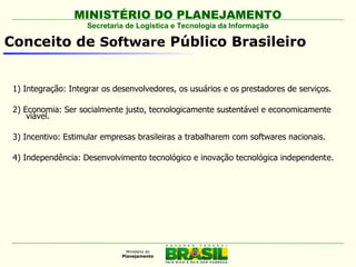 MINISTÉRIO DO PLANEJAMENTO
                    Secretaria de Logística e Tecnologia da Informação

Conceito de Software Público Brasileiro


 1) Integração: Integrar os desenvolvedores, os usuários e os prestadores de serviços.

 2) Economia: Ser socialmente justo, tecnologicamente sustentável e economicamente
     viável.

 3) Incentivo: Estimular empresas brasileiras a trabalharem com softwares nacionais.

 4) Independência: Desenvolvimento tecnológico e inovação tecnológica independente.
 