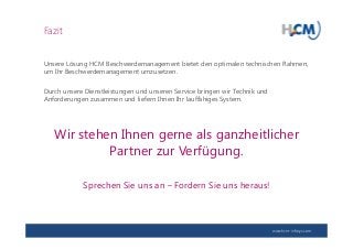 www.hcm-infosys.com
Fazit
Unsere Lösung HCM Beschwerdemanagement bietet den optimalen technischen Rahmen,
um Ihr Beschwerdemanagement umzusetzen.
Durch unsere Dienstleistungen und unseren Service bringen wir Technik und
Anforderungen zusammen und liefern Ihnen Ihr lauffähiges System.
Wir stehen Ihnen gerne als ganzheitlicher
Partner zur Verfügung.
Sprechen Sie uns an – Fordern Sie uns heraus!
 