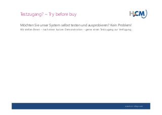 www.hcm-infosys.com
Testzugang? – Try before buy
Möchten Sie unser System selbst testen und ausprobieren? Kein Problem!
Wir stellen Ihnen – nach einer kurzen Demonstration – gerne einen Testzugang zur Verfügung.
 