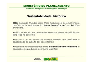 MINISTÉRIO DO PLANEJAMENTO
            Secretaria de Logística e Tecnologia da Informação



             Sustentabilidade: histórico

1987: Comissão Mundial sobre Meio Ambiente e Desenvolvimento
da ONU emite o documento “Nosso Futuro Comum”, ou Relatório
Brundtland.

 critica o modelo de desenvolvimento dos países industrializados
pelo foco no consumo;

 ressalta o uso excessivo dos recursos naturais sem considerar a
capacidade de suporte dos ecossistemas;

 aponta a incompatibilidade entre desenvolvimento sustentável e
os padrões de produção e consumo vigentes;
 