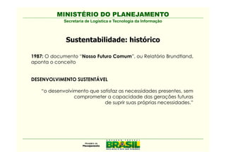 MINISTÉRIO DO PLANEJAMENTO
             Secretaria de Logística e Tecnologia da Informação



              Sustentabilidade: histórico

1987: O documento “Nosso Futuro Comum”, ou Relatório Brundtland,
aponta o conceito


DESENVOLVIMENTO SUSTENTÁVEL

    “o desenvolvimento que satisfaz as necessidades presentes, sem
                 comprometer a capacidade das gerações futuras
                             de suprir suas próprias necessidades.”
 