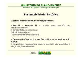 MINISTÉRIO DO PLANEJAMENTO
            Secretaria de Logística e Tecnologia da Informação



             Sustentabilidade: histórico

Acordos internacionais assinados pelo Brasil:

 Rio 92 - Agenda 21 -                 propõe       novo      padrão   de
desenvolvimento:
 ambientalmente racional;
 Socialmente justo;
 Economicamente eficiente.

 Convenção-Quadro das Nações Unidas sobre Mudança do
Clima:
 estabelece mecanismos para o controle da poluição e
degradação ambiental.
 