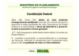 MINISTÉRIO DO PLANEJAMENTO
           Secretaria de Logística e Tecnologia da Informação



                 Constituição Federal

  Art. 225. Todos têm direito ao meio ambiente
ecologicamente equilibrado, bem de uso comum do povo e
essencial à sadia qualidade de vida, impondo-se ao Poder
Público e à coletividade o dever de defendê-lo e preservá-
lo para as presentes e futuras gerações.
  1º - Para assegurar a efetividade desse direito, incumbe ao
Poder Público:
V - controlar a produção, a comercialização e o emprego
de técnicas, métodos e substâncias que comportem risco
para a vida, a qualidade de vida e o meio ambiente;
 