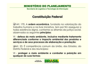 MINISTÉRIO DO PLANEJAMENTO
            Secretaria de Logística e Tecnologia da Informação



                  Constituição Federal

   Art. 170. A ordem econômica, fundada na valorização do
trabalho humano e na livre iniciativa, tem por fim assegurar a
todos existência digna, conforme os ditames da justiça social,
observados os seguintes princípios:
VI - defesa do meio ambiente, inclusive mediante tratamento
diferenciado conforme o impacto ambiental dos produtos e
serviços e de seus processos de elaboração e prestação;
  Art. 23. É competência comum da União, dos Estados, do
Distrito Federal e dos Municípios:
VI - proteger o meio ambiente e combater a poluição em
qualquer de suas formas;
 