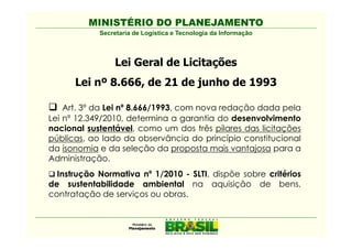 MINISTÉRIO DO PLANEJAMENTO
            Secretaria de Logística e Tecnologia da Informação



                 Lei Geral de Licitações
      Lei nº 8.666, de 21 de junho de 1993

    Art. 3º da Lei nº 8.666/1993, com nova redação dada pela
Lei nº 12.349/2010, determina a garantia do desenvolvimento
nacional sustentável, como um dos três pilares das licitações
públicas, ao lado da observância do princípio constitucional
da isonomia e da seleção da proposta mais vantajosa para a
Administração.
  Instrução Normativa nº 1/2010 - SLTI, dispõe sobre critérios
de sustentabilidade ambiental na aquisição de bens,
contratação de serviços ou obras.
 