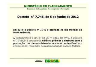 MINISTÉRIO DO PLANEJAMENTO
            Secretaria de Logística e Tecnologia da Informação



   Decreto nº 7.746, de 5 de junho de 2012



Em 2012, o Decreto nº 7.746 é assinado no Dia Mundial do
Meio Ambiente.

   Regulamenta o art. 3o da Lei no 8.666, de 1993, o Decreto
nº 7.746/2012 estabelece critérios, práticas e diretrizes para a
promoção do desenvolvimento nacional sustentável nas
contratações realizadas pela administração pública federal.
 