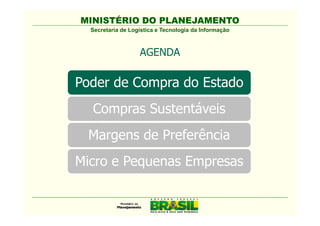 MINISTÉRIO DO PLANEJAMENTO
  Secretaria de Logística e Tecnologia da Informação



                   AGENDA

Poder de Compra do Estado
  Compras Sustentáveis
  Comissão Interministerial de
   Sustentabilidade na Administração
   Pública - CISAP
 Margens de Preferência
Micro e Pequenas Empresas
 