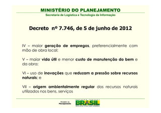 MINISTÉRIO DO PLANEJAMENTO
           Secretaria de Logística e Tecnologia da Informação



   Decreto nº 7.746, de 5 de junho de 2012


IV – maior geração de empregos, preferencialmente com
mão de obra local;

V – maior vida útil e menor custo de manutenção do bem e
da obra;

VI – uso de inovações que reduzam a pressão sobre recursos
naturais; e

VII – origem ambientalmente regular dos recursos naturais
utilizados nos bens, serviços e obras.
 