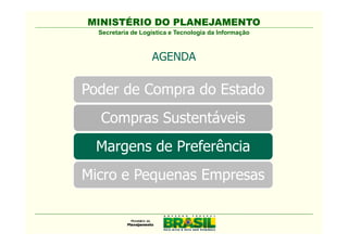 MINISTÉRIO DO PLANEJAMENTO
  Secretaria de Logística e Tecnologia da Informação



                   AGENDA

Poder de Compra do Estado
  Compras Sustentáveis
  Comissão Interministerial de
   Sustentabilidade na Administração
   Pública - CISAP
 Margens de Preferência
Micro e Pequenas Empresas
 