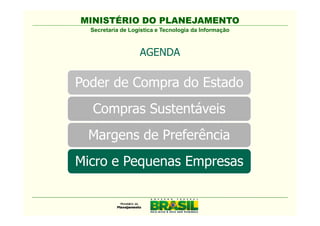 MINISTÉRIO DO PLANEJAMENTO
  Secretaria de Logística e Tecnologia da Informação



                   AGENDA

Poder de Compra do Estado
  Compras Sustentáveis
  Comissão Interministerial de
   Sustentabilidade na Administração
   Pública - CISAP
 Margens de Preferência
Micro e Pequenas Empresas
 