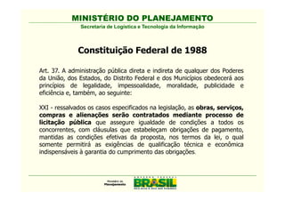 MINISTÉRIO DO PLANEJAMENTO
               Secretaria de Logística e Tecnologia da Informação



              Constituição Federal de 1988

Art. 37. A administração pública direta e indireta de qualquer dos Poderes
da União, dos Estados, do Distrito Federal e dos Municípios obedecerá aos
princípios de legalidade, impessoalidade, moralidade, publicidade e
eficiência e, também, ao seguinte:

XXI - ressalvados os casos especificados na legislação, as obras, serviços,
compras e alienações serão contratados mediante processo de
licitação pública que assegure igualdade de condições a todos os
concorrentes, com cláusulas que estabeleçam obrigações de pagamento,
mantidas as condições efetivas da proposta, nos termos da lei, o qual
somente permitirá as exigências de qualificação técnica e econômica
indispensáveis à garantia do cumprimento das obrigações.
 