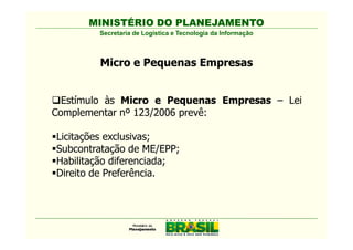 MINISTÉRIO DO PLANEJAMENTO
        Secretaria de Logística e Tecnologia da Informação



        Micro e Pequenas Empresas


  Estímulo às Micro e Pequenas Empresas – Lei
Complementar nº 123/2006 prevê:

Licitações exclusivas;
Subcontratação de ME/EPP;
Habilitação diferenciada;
Direito de Preferência.
 