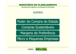 MINISTÉRIO DO PLANEJAMENTO
  Secretaria de Logística e Tecnologia da Informação



                   AGENDA


Poder de Compra do Estado
  Comissão Interministerial de
  Compras Sustentáveis
  Sustentabilidade na Administração
  Pública - CISAP
 Margens de Preferência
Micro e Pequenas Empresas
 