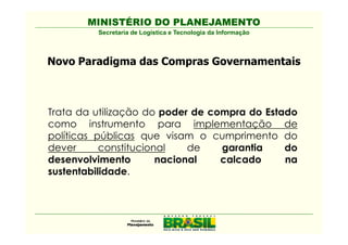 MINISTÉRIO DO PLANEJAMENTO
         Secretaria de Logística e Tecnologia da Informação



Novo Paradigma das Compras Governamentais



Trata da utilização do poder de compra do Estado
como instrumento para implementação de
políticas públicas que visam o cumprimento do
dever      constitucional    de   garantia    do
desenvolvimento        nacional   calcado     na
sustentabilidade.
 
