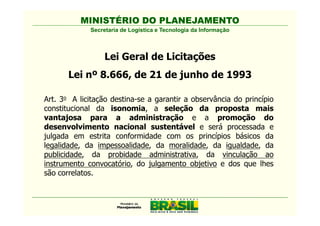 MINISTÉRIO DO PLANEJAMENTO
             Secretaria de Logística e Tecnologia da Informação



                  Lei Geral de Licitações
       Lei nº 8.666, de 21 de junho de 1993

Art. 3o A licitação destina-se a garantir a observância do princípio
constitucional da isonomia, a seleção da proposta mais
vantajosa para a administração e a promoção do
desenvolvimento nacional sustentável e será processada e
julgada em estrita conformidade com os princípios básicos da
legalidade, da impessoalidade, da moralidade, da igualdade, da
publicidade, da probidade administrativa, da vinculação ao
instrumento convocatório, do julgamento objetivo e dos que lhes
são correlatos.
 