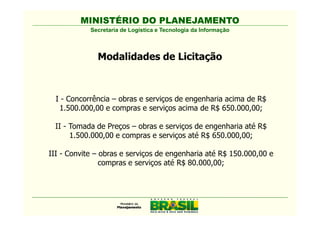 MINISTÉRIO DO PLANEJAMENTO
            Secretaria de Logística e Tecnologia da Informação



              Modalidades de Licitação



  I - Concorrência – obras e serviços de engenharia acima de R$
   1.500.000,00 e compras e serviços acima de R$ 650.000,00;

 II - Tomada de Preços – obras e serviços de engenharia até R$
      1.500.000,00 e compras e serviços até R$ 650.000,00;

III - Convite – obras e serviços de engenharia até R$ 150.000,00 e
                compras e serviços até R$ 80.000,00;
 