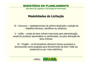 MINISTÉRIO DO PLANEJAMENTO
             Secretaria de Logística e Tecnologia da Informação



               Modalidades de Licitação


 IV - Concurso – estabelecimento de prêmio destinado a seleção de
             trabalhos técnicos, científicos ou artísticos;

  V - Leilão – venda de bens móveis inservíveis para administração,
venda de produtos apreendidos ou penhorados, ou para alienação de
                           bens imóveis;

   VI – Pregão – os fornecedores oferecem lances sucessivos e
 decrescentes como proposta para fornecimento do bem. Pode ser
                presencial ou por meio eletrônico.
 