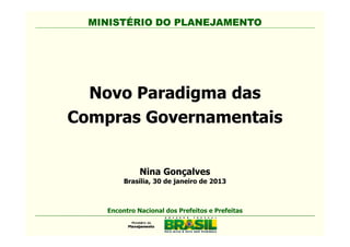 MINISTÉRIO DO PLANEJAMENTO




  Novo Paradigma das
Compras Governamentais


              Nina Gonçalves
         Brasília, 30 de janeiro de 2013



    Encontro Nacional dos Prefeitos e Prefeitas
 