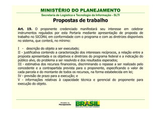 MINISTÉRIO DO PLANEJAMENTO
                Secretaria de Logística e Tecnologia da Informação - SLTI

                        Propostas de trabalho
Art. 19. O proponente credenciado manifestará seu interesse em celebrar
instrumentos regulados por esta Portaria mediante apresentação de proposta de
trabalho no SICONV, em conformidade com o programa e com as diretrizes disponíveis
no sistema, que conterá, no mínimo:

I - descrição do objeto a ser executado;
II - justificativa contendo a caracterização dos interesses recíprocos, a relação entre a
proposta apresentada e os objetivos e diretrizes do programa federal e a indicação do
público alvo, do problema a ser resolvido e dos resultados esperados;
III - estimativa dos recursos financeiros, discriminando o repasse a ser realizado pelo
concedente e a contrapartida prevista para o proponente, especificando o valor de
cada parcela e do montante de todos os recursos, na forma estabelecida em lei;
IV - previsão de prazo para a execução; e
V - informações relativas à capacidade técnica e gerencial do proponente para
execução do objeto.
 