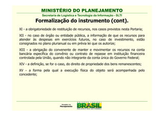 MINISTÉRIO DO PLANEJAMENTO
               Secretaria de Logística e Tecnologia da Informação - SLTI

           Formalização do instrumento (cont).
XI - a obrigatoriedade de restituição de recursos, nos casos previstos nesta Portaria;
XII - no caso de órgão ou entidade pública, a informação de que os recursos para
atender às despesas em exercícios futuros, no caso de investimento, estão
consignados no plano plurianual ou em prévia lei que os autorize;
XIII - a obrigação do convenente de manter e movimentar os recursos na conta
bancária específica do convênio ou contrato de repasse em instituição financeira
controlada pela União, quando não integrante da conta única do Governo Federal;
XIV - a definição, se for o caso, do direito de propriedade dos bens remanescentes;
XV - a forma pela qual a execução física do objeto será acompanhada pelo
concedente;
 