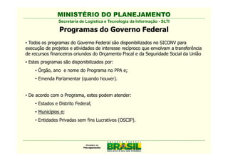 MINISTÉRIO DO PLANEJAMENTO
                Secretaria de Logística e Tecnologia da Informação - SLTI

                Programas do Governo Federal
• Todos os programas do Governo Federal são disponibilizados no SICONV para
execução de projetos e atividades de interesse recíproco que envolvam a transferência
de recursos financeiros oriundos do Orçamento Fiscal e da Seguridade Social da União
• Estes programas são disponibilizados por
                                       por:
    • Órgão, ano e nome do Programa no PPA e;
    • Emenda Parlamentar (quando houver).


• De acordo com o Programa, estes podem atender
                                        atender:
    • Estados e Distrito Federal;
    • Municípios e;
    • Entidades Privadas sem fins Lucrativos (OSCIP).
 
