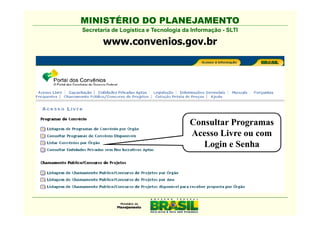 MINISTÉRIO DO PLANEJAMENTO
Secretaria de Logística e Tecnologia da Informação - SLTI

       www.convenios.gov.br




                                       Consultar Programas
                                       Acesso Livre ou com
                                          Login e Senha
 