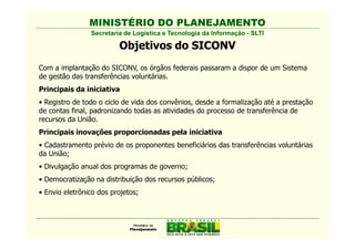 MINISTÉRIO DO PLANEJAMENTO
                Secretaria de Logística e Tecnologia da Informação - SLTI

                         Objetivos do SICONV
Com a implantação do SICONV, os órgãos federais passaram a dispor de um Sistema
de gestão das transferências voluntárias.
Principais da iniciativa
• Registro de todo o ciclo de vida dos convênios, desde a formalização até a prestação
de contas final, padronizando todas as atividades do processo de transferência de
recursos da União.
Principais inovações proporcionadas pela iniciativa
• Cadastramento prévio de os proponentes beneficiários das transferências voluntárias
da União;
• Divulgação anual dos programas de governo;
• Democratização na distribuição dos recursos públicos;
• Envio eletrônico dos projetos;
 