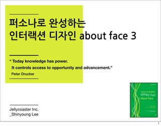 퍼소나로 완성하는
인터랙션 디자인 about face 3

“ Today knowledge has power.
 It controls access to opportunity and advancement.”
 Peter Drucker




Jellycoaster Inc.
_Shinyoung Lee

                                                       1
 