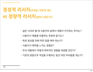 정성적 리서치(무엇을, 어떻게, 왜?)
vs 정량적 리서치(얼마나 많은가?)

       - 넓은 시야로 볼 때 사용자의 삶에서 제품이 차지하는 위치는?

       - 사용자가 제품을 이용하는 목표와 동기는?

       - 목표 달성을 위해 어떤 일을 해야 하는가?

       - 사용자가 매력을 느끼는 경험은?

       - 우리 제품에서 어떻게 매력적인 경험을 제공할 것인가?

       - 기존의 방법으로 작업을 수행하는 동안 어떤 어려움을 겪는가?



16
                                             13
 