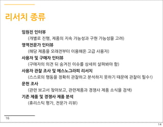 리서치 종류
     임원진 인터뷰
       (개별로 진행, 제품의 지속 가능성과 구현 가능성을 고려)
     영역전문가 인터뷰
       (해당 제품을 오래전부터 이용해온 고급 사용자)
     사용자 및 구매자 인터뷰
       (구매자의 의견 뒤 숨겨진 이슈를 상세히 살펴봐야 함)
     사용자 관찰 조사 및 에스노그라피 리서치
       (스스로의 행동을 정확히 관찰하고 분석하지 못하기 때문에 관찰이 필수!)
     문헌 조사
       (관련 보고서 찾아보고, 관련제품과 경쟁사 제품 소식을 검색)
     기존 제품 및 경쟁사 제품 분석
       (휴리스틱 평가, 전문가 리뷰)


16
                                                  14
 