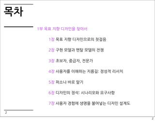 목차
     1부 목표 지향 디자인을 찾아서

        1장 목표 지향 디자인으로의 첫걸음

        2장 구현 모델과 멘탈 모델의 전쟁

        3장 초보자, 중급자, 전문가

        4장 사용자를 이해하는 지름길: 정성적 리서치

        5장 퍼소나 바로 알기

        6장 디자인의 정석: 시나리오와 요구사항

        7장 사용자 경험에 생명을 불어넣는 디자인 설계도

2
                                      2
 