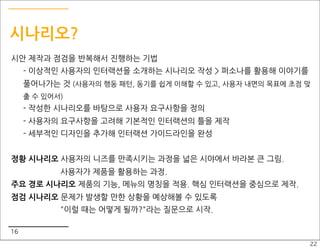 시나리오?
시안 제작과 점검을 반복해서 진행하는 기법
     - 이상적인 사용자의 인터랙션을 소개하는 시나리오 작성 > 퍼소나를 활용해 이야기를
     풀어나가는 것 (사용자의 행동 패턴, 동기를 쉽게 이해할 수 있고, 사용자 내면의 목표에 초점 맞
     출 수 있어서)
     - 작성한 시나리오를 바탕으로 사용자 요구사항을 정의
     - 사용자의 요구사항을 고려해 기본적인 인터랙션의 틀을 제작
     - 세부적인 디자인을 추가해 인터랙션 가이드라인을 완성


정황 시나리오 사용자의 니즈를 만족시키는 과정을 넓은 시야에서 바라본 큰 그림.
            사용자가 제품을 활용하는 과정.
주요 경로 시나리오 제품의 기능, 메뉴의 명칭을 적용. 핵심 인터랙션을 중심으로 제작.
점검 시나리오 문제가 발생할 만한 상황을 예상해볼 수 있도록
            "이럴 때는 어떻게 될까?"라는 질문으로 시작.

16
                                                          22
 
