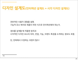 디자인 설계도(인터랙션 설계도 + 시각 디자인 설계도)


     전반적인 사용자 경험을 설명.
     기능적 요소 배치와 제품이 어떤 식으로 인터랙션해야 하는지.


     정보를 설계할 때 적용한 원칙과
     시각적인 디자인 요소의 의미, 컨셉, 기능, 브랜드 특징을 소개하는 정보도 포함.


     단, 반복해서 수정하는 과정이 필수!




16
                                                     25
 