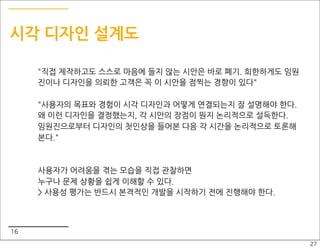 시각 디자인 설계도

     "직접 제작하고도 스스로 마음에 들지 않는 시안은 바로 폐기. 희한하게도 임원
     진이나 디자인을 의뢰한 고객은 꼭 이 시안을 점찍는 경향이 있다"

     "사용자의 목표와 경험이 시각 디자인과 어떻게 연결되는지 잘 설명해야 한다.
     왜 이런 디자인을 결정했는지, 각 시안의 장점이 뭔지 논리적으로 설득한다.
     임원진으로부터 디자인의 첫인상을 들어본 다음 각 시간을 논리적으로 토론해
     본다."



     사용자가 어려움을 겪는 모습을 직접 관찰하면
     누구나 문제 상황을 쉽게 이해할 수 있다.
     > 사용성 평가는 반드시 본격적인 개발을 시작하기 전에 진행해야 한다.



16
                                                   27
 